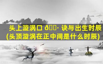 头上漩涡口 🌷 诀与出生时辰(头顶漩涡在正中间是什么时辰)